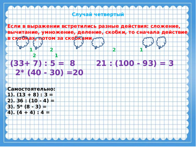 Случай четвертый  Если в выражении встретились разные действия: сложение, вычитание, умножение, деление, скобки, то сначала действие в скобках, потом за скобками.   1 2 2 1 2 1  (33+ 7) : 5 = 8 21 : (100 - 93) = 3 2* (40 - 30) =20  Самостоятельно: 1). (13 + 8) : 3 = 2). 36 : (10 - 4) = 3). 5* (8 - 3) = 4). (4 + 4) : 4 =  