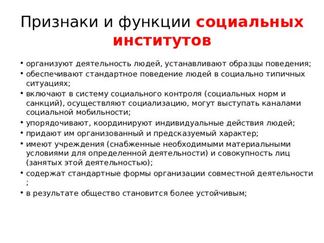 Признаки и функции  социальных институтов организуют деятельность людей, устанавливают образцы поведения; обеспечивают стандартное поведение людей в социально типичных ситуациях; включают в систему социального контроля (социальных норм и санкций), осуществляют социализацию, могут выступать каналами социальной мобильности; упорядочивают, координируют индивидуальные действия людей; придают им организованный и предсказуемый характер; имеют учреждения (снабженные необходимыми материальными условиями для определенной деятельности) и совокупность лиц (занятых этой деятельностью); содержат стандартные формы организации совместной деятельности ; в результате общество становится более устойчивым; 