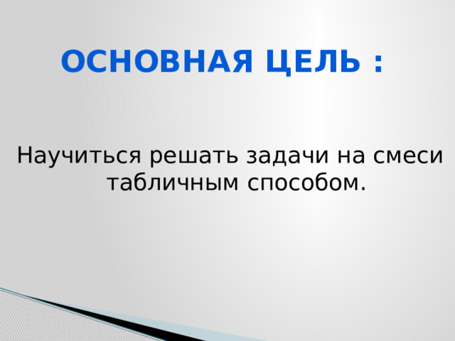 Основная цель : Научиться решать задачи на смеси табличным способом. 