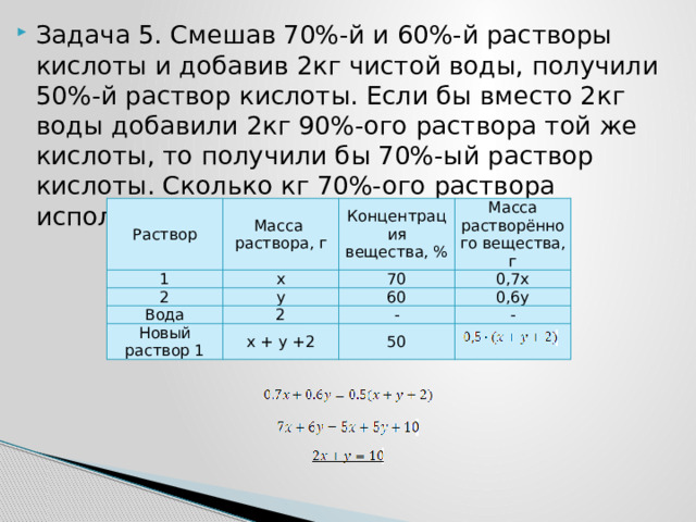 Задача 5. Смешав 70%-й и 60%-й растворы кислоты и добавив 2кг чистой воды, получили 50%-й раствор кислоты. Если бы вместо 2кг воды добавили 2кг 90%-ого раствора той же кислоты, то получили бы 70%-ый раствор кислоты. Сколько кг 70%-ого раствора использовали для получения смеси? Раствор Масса раствора, г 1 x Концентрация вещества, % 2 Масса растворённого вещества, г Вода y 70 2 0,7x 60 Новый раствор 1 0,6y x + y +2 - - 50 