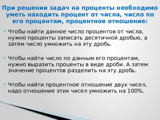 При решении задач на проценты необходимо уметь находить процент от числа, число по его процентам, процентное отношение: Чтобы найти данное число процентов от числа, нужно проценты записать десятичной дробью, а затем число умножить на эту дробь. Чтобы найти число по данным его процентам, нужно выразить проценты в виде дроби. А затем значение процентов разделить на эту дробь. Чтобы найти процентное отношение двух чисел, надо отношение этих чисел умножить на 100%. 