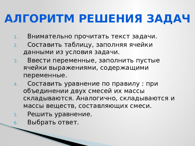 АЛГОРИТМ РЕШЕНИЯ ЗАДАЧ  Внимательно прочитать текст задачи.  Составить таблицу, заполняя ячейки данными из условия задачи.  Ввести переменные, заполнить пустые ячейки выражениями, содержащими переменные.  Составить уравнение по правилу : при объединении двух смесей их массы складываются. Аналогично, складываются и массы веществ, составляющих смеси.  Решить уравнение.  Выбрать ответ. 