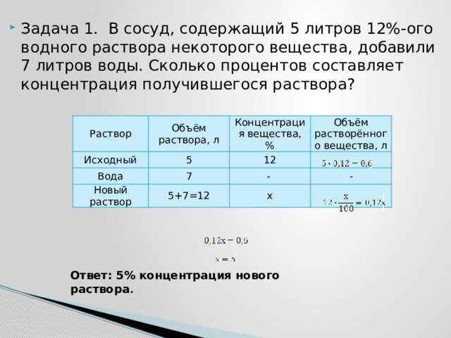 Задача 1. В сосуд, содержащий 5 литров 12%-ого водного раствора некоторого вещества, добавили 7 литров воды. Сколько процентов составляет концентрация получившегося раствора? Раствор Объём раствора, л Исходный 5 Концентрация вещества, % Вода Новый раствор 7 12 Объём растворённого вещества, л 5+7=12 - - x Ответ: 5% концентрация нового раствора . 