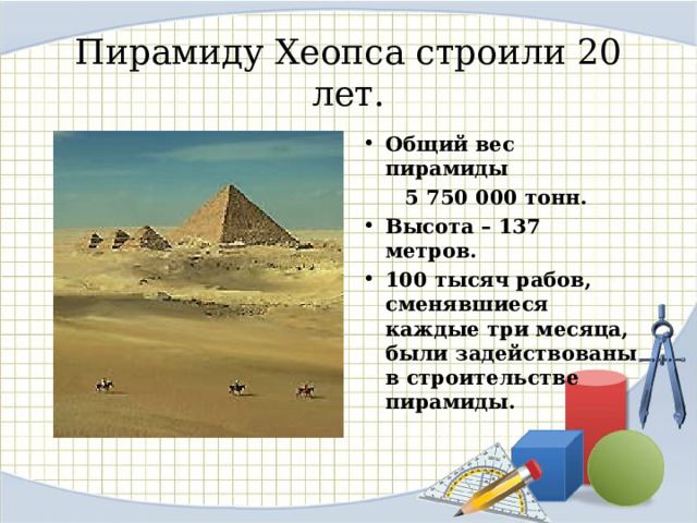 Пирамиду Хеопса строили 20 лет. Общий вес пирамиды  5 750 000 тонн. Высота – 137 метров. 100 тысяч рабов, сменявшиеся каждые три месяца, были задействованы в строительстве пирамиды. 8 