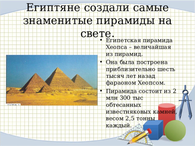 Египтяне создали самые знаменитые пирамиды на свете. Египетская пирамида Хеопса – величайшая из пирамид. Она была построена приблизительно шесть тысяч лет назад фараоном Хеопсом. Пирамида состоит из 2 млн 300 тыс обтесанных известняковых камней, весом 2,5 тонны каждый.  8 