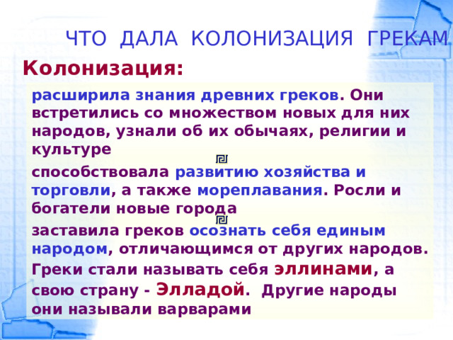 ЧТО ДАЛА КОЛОНИЗАЦИЯ ГРЕКАМ Колонизация: расширила знания древних греков . Они встретились со множеством новых для них народов, узнали об их обычаях, религии и культуре способствовала развитию хозяйства и торговли , а также мореплавания . Росли и богатели новые города заставила греков осознать себя единым народом , отличающимся от других народов. Греки стали называть себя эллинами , а свою страну - Элладой . Другие народы они называли варварами 