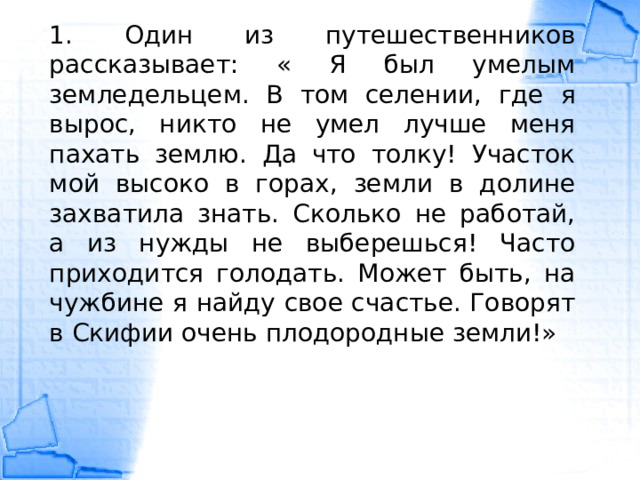 1. Один из путешественников рассказывает: « Я был умелым земледельцем. В том селении, где я вырос, никто не умел лучше меня пахать землю. Да что толку! Участок мой высоко в горах, земли в долине захватила знать. Сколько не работай, а из нужды не выберешься! Часто приходится голодать. Может быть, на чужбине я найду свое счастье. Говорят в Скифии очень плодородные земли!» 