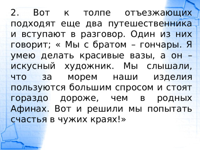 2. Вот к толпе отъезжающих подходят еще два путешественника и вступают в разговор. Один из них говорит; « Мы с братом – гончары. Я умею делать красивые вазы, а он – искусный художник. Мы слышали, что за морем наши изделия пользуются большим спросом и стоят гораздо дороже, чем в родных Афинах. Вот и решили мы попытать счастья в чужих краях!» 