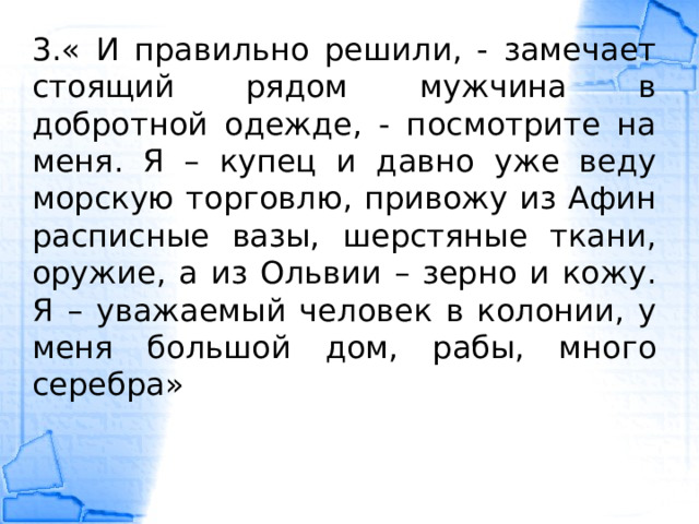 3.« И правильно решили, - замечает стоящий рядом мужчина в добротной одежде, - посмотрите на меня. Я – купец и давно уже веду морскую торговлю, привожу из Афин расписные вазы, шерстяные ткани, оружие, а из Ольвии – зерно и кожу. Я – уважаемый человек в колонии, у меня большой дом, рабы, много серебра» 