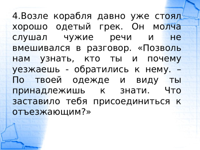 4.Возле корабля давно уже стоял хорошо одетый грек. Он молча слушал чужие речи и не вмешивался в разговор. «Позволь нам узнать, кто ты и почему уезжаешь - обратились к нему. – По твоей одежде и виду ты принадлежишь к знати. Что заставило тебя присоединиться к отъезжающим?» 