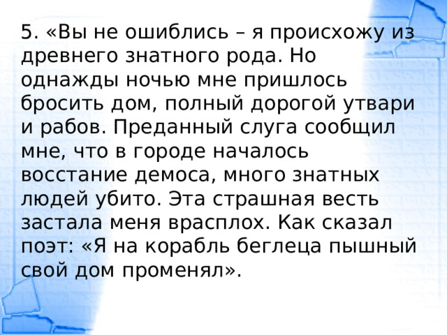 5. «Вы не ошиблись – я происхожу из древнего знатного рода. Но однажды ночью мне пришлось бросить дом, полный дорогой утвари и рабов. Преданный слуга сообщил мне, что в городе началось восстание демоса, много знатных людей убито. Эта страшная весть застала меня врасплох. Как сказал поэт: «Я на корабль беглеца пышный свой дом променял». 