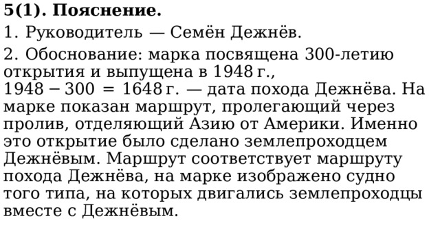 5(1). Пояснение. 1.  Руководитель  — Семён Дежнёв. 2.  Обоснование: марка посвящена 300-летию открытия и выпущена в 1948 г., 1948 − 300  =  1648 г.  — дата похода Дежнёва. На марке показан маршрут, пролегающий через пролив, отделяющий Азию от Америки. Именно это открытие было сделано землепроходцем Дежнёвым. Маршрут соответствует маршруту похода Дежнёва, на марке изображено судно того типа, на которых двигались землепроходцы вместе с Дежнёвым. 