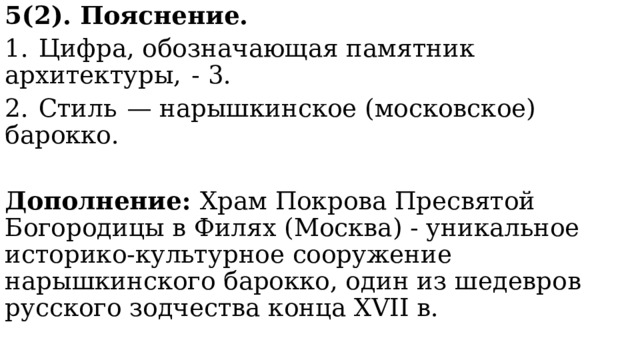 5(2). Пояснение. 1.  Цифра, обозначающая памятник архитектуры,  - 3. 2.  Стиль  — нарышкинское (московское) барокко. Дополнение: Храм Покрова Пресвятой Богородицы в Филях (Москва) - уникальное историко-культурное сооружение нарышкинского барокко, один из шедевров русского зодчества конца XVII в. 