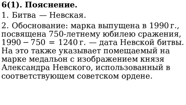 6(1). Пояснение. 1.  Битва  — Невская. 2.  Обоснование: марка выпущена в 1990 г., посвящена 750-летнему юбилею сражения, 1990 − 750  =  1240 г.  — дата Невской битвы. На это также указывает помещаемый на марке медальон с изображением князя Александра Невского, использованный в соответствующем советском ордене. 