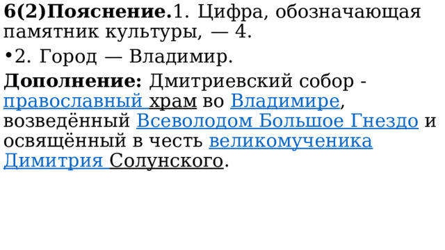 6(2)Пояснение. 1.  Цифра, обозначающая памятник культуры,  — 4. 2.  Город  — Владимир. Дополнение: Дмитриевский собор -  православный храм  во  Владимире , возведённый  Всеволодом Большое Гнездо  и освящённый в честь  великомученика   Димитрия Солунского . 