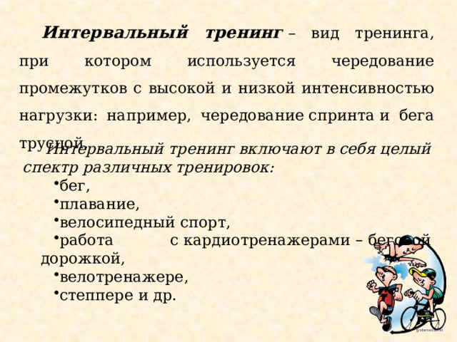 Интервальный тренинг  – вид тренинга, при котором используется чередование промежутков с высокой и низкой интенсивностью нагрузки: например, чередование спринта и бега трусцой. Интервальный тренинг включают в себя целый спектр различных тренировок: бег, плавание, велосипедный спорт, работа с   кардиотренажерами  –  беговой дорожкой, велотренажере,   степпере   и др. 