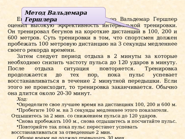 Метод Вальдемара Гершлера Еще в далеком 1939 году тренер Вальдемар Гершлер оценил высокую эффективность интервальной тренировки. Он тренировал бегунов на короткие дистанции в 100, 200 и 600 метров. Суть тренировки в том, что спортсмен должен пробежать 100 метровую дистанцию на 3 секунды медленнее своего рекорда времени. Затем следует период отдыха в 2 минуты за которые необходимо снизить частоту пульса до 120 ударов в минуту. После отдыха ситуация повторяется. Тренировка продолжается до тех пор, пока пульс успевает восстанавливаться в течение 2 минутной передышки. Если этого не происходит, то тренировка заканчивается. Обычно она длится около 20-30 минут. Ход: Определите свое лучшее время на дистанциях 100, 200 и 600 м. Пробегите 100 м. на 3 секунды медленнее этого показателя. Отдышитесь за 2 мин. со снижением пульса до 120 ударов. Снова пробежать 100 м., снова отдышитесь и посчитайте пульс. Повторяйте так пока пульс перестанет успевать восстанавливаться за отведенные 2 мин. Общее время не должно превышать 30 мин. 
