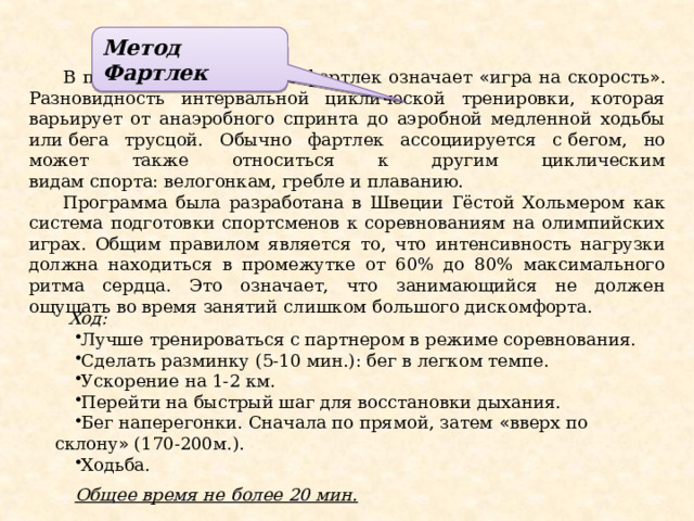 Метод  Фартлек В переводе со шведского фартлек означает « игра на скорость » . Разновидность интервальной циклической тренировки, которая варьирует от анаэробного спринта до аэробной медленной ходьбы или   бега трусцой. Обычно фартлек ассоциируется с   бегом, но может также относиться к другим циклическим видам   спорта:   велогонкам,   гребле   и плаванию. Программа была разработана в Швеции Гёстой Хольмером  как система подготовки спортсменов к соревнованиям на олимпийских играх. Общим правилом является то, что интенсивность нагрузки должна находиться в промежутке от 60% дo 80% максимального ритма сердца. Это означает, что занимающийся не должен ощущать во время занятий слишком большого дискомфорта.  Ход: Лучше тренироваться с партнером в режиме соревнования. Сделать разминку (5-10 мин.): бег в легком темпе. Ускорение на 1-2 км. Перейти на быстрый шаг для восстановки дыхания. Бег наперегонки. Сначала по прямой, затем « вверх по склону » (170-200м.). Ходьба. Общее время не более 20 мин. 