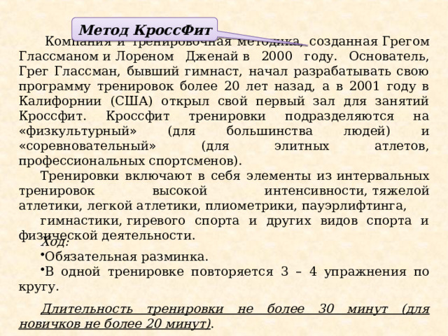 Метод  КроссФит   Компания и тренировочная методика, созданная   Грегом Глассманом   и   Лореном Дженай   в 2000 году. Основатель, Грег Глассман, бывший гимнаст, начал разрабатывать свою программу тренировок более 20 лет назад, а в 2001 году в Калифорнии (США) открыл свой первый зал для занятий Кроссфит. Кроссфит тренировки подразделяются на « физкультурный » (для большинства людей) и « соревновательный » (для элитных атлетов, профессиональных спортсменов). Тренировки включают в себя элементы из   интервальных тренировок высокой интенсивности,   тяжелой атлетики,   легкой атлетики,   плиометрики,   пауэрлифтинга,   гимнастики,   гиревого спорта и других видов спорта и физической деятельности. Ход: Обязательная разминка. В одной тренировке повторяется 3 – 4 упражнения по кругу.  Длительность тренировки не более 30 минут (для новичков не более 20 минут) .  