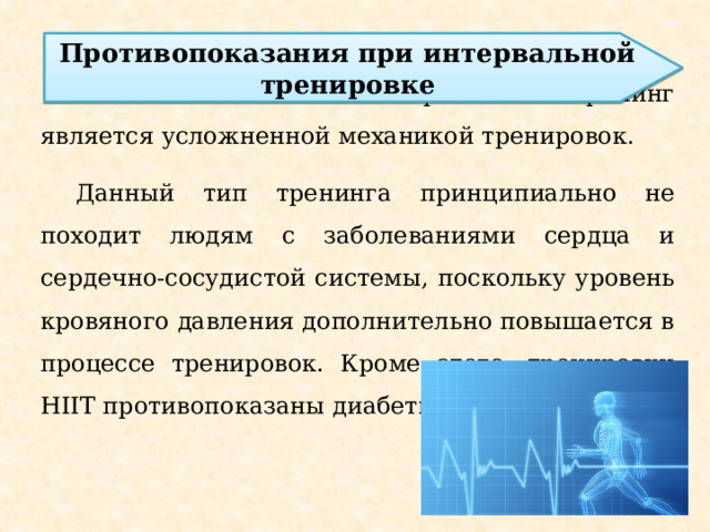Противопоказания при интервальной тренировке Высокоинтенсивный интервальный тренинг является усложненной механикой тренировок. Данный тип тренинга принципиально не походит людям с заболеваниями сердца и сердечно-сосудистой системы, поскольку уровень кровяного давления дополнительно повышается в процессе тренировок. Кроме этого, тренировки HIIT противопоказаны диабетикам. 