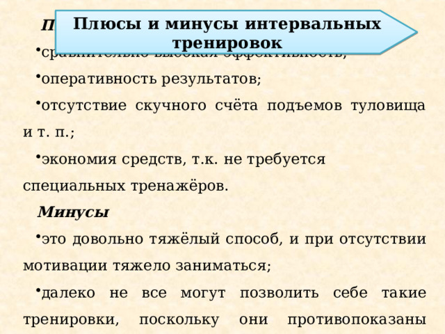 Плюсы сравнительно высокая эффективность; оперативность результатов; отсутствие скучного счёта подъемов туловища и т. п.; экономия средств, т.к. не требуется специальных тренажёров.  Минусы это довольно тяжёлый способ, и при отсутствии мотивации тяжело заниматься; далеко не все могут позволить себе такие тренировки, поскольку они противопоказаны людям с сердечно-сосудистыми заболеваниями. Плюсы и минусы интервальных тренировок 