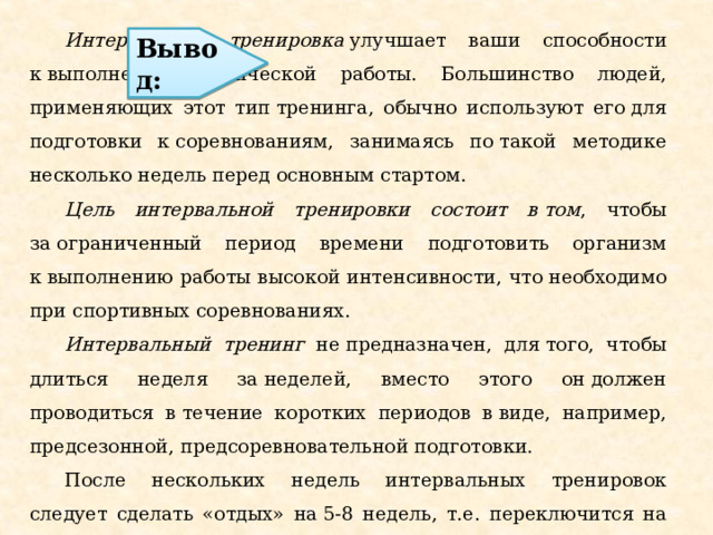  Интервальная тренировка  улучшает ваши способности к выполнению физической работы. Большинство людей, применяющих этот тип тренинга, обычно используют его для подготовки к соревнованиям, занимаясь по такой методике несколько недель перед основным стартом. Цель интервальной тренировки состоит в том , чтобы за ограниченный период времени подготовить организм к выполнению работы высокой интенсивности, что необходимо при спортивных соревнованиях. Интервальный тренинг не предназначен, для того, чтобы длиться неделя за неделей, вместо этого он должен проводиться в течение коротких периодов в виде, например, предсезонной, предсоревновательной подготовки.  После нескольких недель интервальных тренировок следует сделать «отдых» на 5-8 недель, т.е. переключится на обычные тренировки. Вывод: 