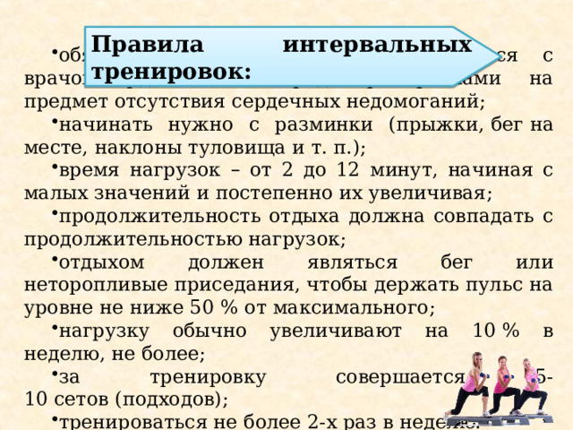  обязательно стоит проконсультироваться с врачом-кардиологом   перед тренировками на предмет отсутствия сердечных недомоганий; начинать нужно с разминки (прыжки,   бег   на месте, наклоны туловища и т. п.); время нагрузок – от 2 до 12 минут, начиная с малых значений и постепенно их увеличивая; продолжительность отдыха должна совпадать с продолжительностью нагрузок; отдыхом должен являться бег или неторопливые   приседания, чтобы держать пульс на уровне не ниже 50   % от максимального; нагрузку обычно увеличивают на 10   % в неделю, не более; за тренировку совершается 5-10   сетов   (подходов); тренироваться не более 2-х раз в неделю. Правила интервальных тренировок: 