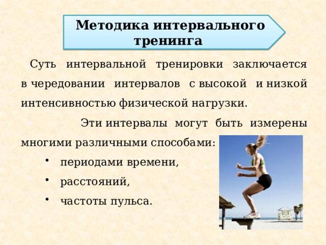 Методика интервального тренинга  Суть интервальной тренировки заключается в чередовании интервалов с высокой и низкой интенсивностью физической нагрузки.  Эти интервалы могут быть измерены многими различными способами:  периодами времени,  расстояний,  частоты пульса. 