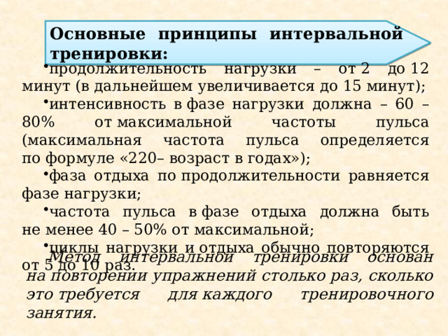 Основные принципы интервальной тренировки: продолжительность нагрузки – от 2 до 12 минут (в дальнейшем увеличивается до 15 минут); интенсивность в фазе нагрузки должна – 60 – 80% от максимальной частоты пульса (максимальная частота пульса определяется по формуле «220– возраст в годах»); фаза отдыха по продолжительности равняется фазе нагрузки; частота пульса в фазе отдыха должна быть не менее 40 – 50% от максимальной; циклы нагрузки и отдыха обычно повторяются от 5 до 10 раз. Метод интервальной тренировки основан на повторении упражнений столько раз, сколько это требуется для каждого тренировочного занятия. 