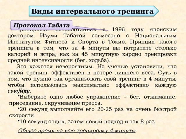 Виды интервального тренинга  Тренировка разработанная в 1996 году японским доктором Изуми Табатой совместно с Национальным Институтом Фитнеса и Спорта в Токио. Принцип такого тренинга в том, что за 4 минуты вы потратите столько калорий и жира, как за 45 минутную кардио тренировки средней интенсивности (бег, ходьба). Это кажется невероятным. Но ученые установили, что такой тренинг эффективен в потере лишнего веса. Суть в том, что нужно так организовать свой тренинг в 4 минуты, чтобы использовать максимально эффективно каждую секунду. Протокол Табата Ход: Выберите одно любое упражнение – бег, отжимание, приседание, скручивание пресса. 20 секунд выполняйте его 20-25 раз на очень быстрой скорости 10 секунд отдых, затем новый подход и так 8 раз  Общее время на всю тренировку 4 минуты 