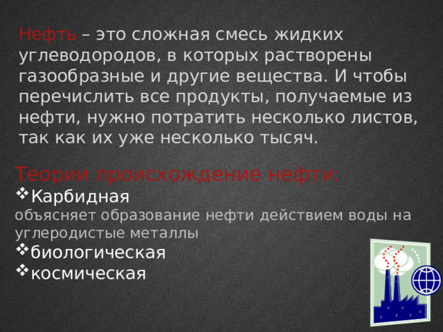 Нефть – это сложная смесь жидких углеводородов, в которых растворены газообразные и другие вещества. И чтобы перечислить все продукты, получаемые из нефти, нужно потратить несколько листов, так как их уже несколько тысяч. Теории происхождение нефти: Карбидная объясняет образование нефти действием воды на углеродистые металлы биологическая космическая 