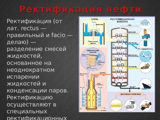 Ректификация нефти Ректификация (от лат. rectus — правильный и facio — делаю) — разделение смесей жидкостей, основанное на неоднократном испарении жидкостей и конденсации паров. Ректификацию осуществляют в специальных ректификационных колоннах. 