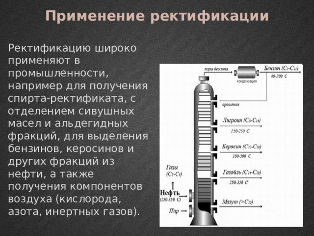 Применение ректификации Ректификацию широко применяют в промышленности, например для получения спирта-ректификата, с отделением сивушных масел и альдегидных фракций, для выделения бензинов, керосинов и других фракций из нефти, а также получения компонентов воздуха (кислорода, азота, инертных газов). 
