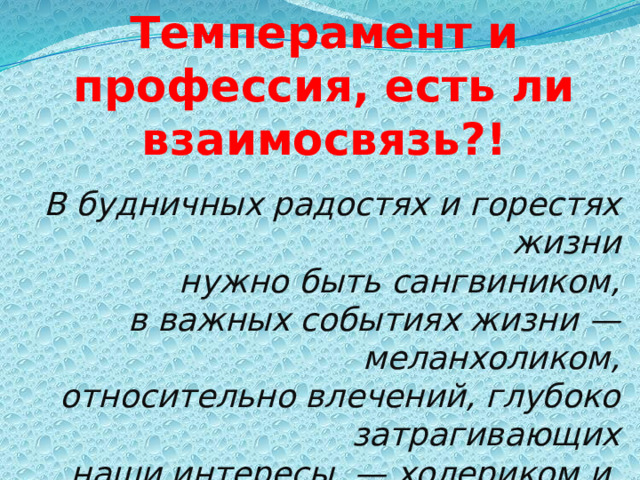 Темперамент и профессия, есть ли взаимосвязь?! В будничных радостях и горестях жизни  нужно быть сангвиником,  в важных событиях жизни —меланхоликом,  относительно влечений, глубоко затрагивающих  наши интересы, — холериком и, наконец,  в исполнении решений — флегматиком. В. Вундт  