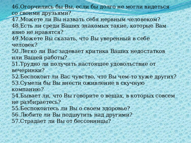 46.Огорчились бы Вы, если бы долго не могли видеться со своими друзьями? 47.Можете ли Вы назвать себя нервным человеком? 48.Есть ли среди Ваших знакомых такие, которые Вам явно не нравятся? 49.Можете Вы сказать, что Вы уверенный в себе человек? 50.Легко ли Вас задевает критика Ваших недостатков или Вашей работы? 51.Трудно ли получить настоящее удовольствие от вечеринки? 52.Беспокоит ли Вас чувство, что Вы чем-то хуже других? 53.Сумели бы Вы внести оживление в скучную компанию? 54.Бывает ли, что Вы говорите о вещах, в которых совсем не разбираетесь? 55.Беспокоитесь ли Вы о своем здоровье? 56.Любите ли Вы подшутить над другими? 57.Страдает ли Вы от бессонницы? 