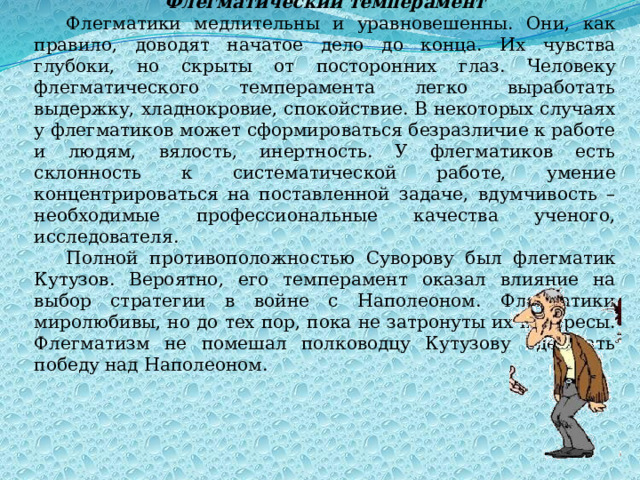 Флегматический темперамент Флегматики медлительны и уравновешенны. Они, как правило, доводят начатое дело до конца. Их чувства глубоки, но скрыты от посторонних глаз. Человеку флегматического темперамента легко выработать выдержку, хладнокровие, спокойствие. В некоторых случаях у флегматиков может сформироваться безразличие к работе и людям, вялость, инертность. У флегматиков есть склонность к систематической работе, умение концентрироваться на поставленной задаче, вдумчивость – необходимые профессиональные качества ученого, исследователя. Полной противоположностью Суворову был флегматик Кутузов. Вероятно, его темперамент оказал влияние на выбор стратегии в войне с Наполеоном. Флегматики миролюбивы, но до тех пор, пока не затронуты их интересы. Флегматизм не помешал полководцу Кутузову одержать победу над Наполеоном. 