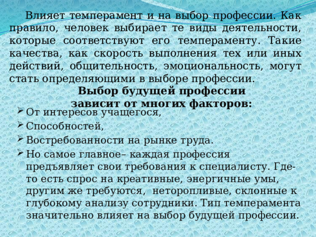 Влияет темперамент и на выбор профессии. Как правило, человек выбирает те виды деятельности, которые соответствуют его темпераменту. Такие качества, как скорость выполнения тех или иных действий, общительность, эмоциональность, могут стать определяющими в выборе профессии. Выбор будущей профессии зависит от многих факторов: От интересов учащегося, Способностей, Востребованности на рынке труда. Но самое главное– каждая профессия предъявляет свои требования к специалисту. Где-то есть спрос на креативные, энергичные умы, другим же требуются,  неторопливые, склонные к глубокому анализу сотрудники. Тип темперамента значительно влияет на выбор будущей профессии. 