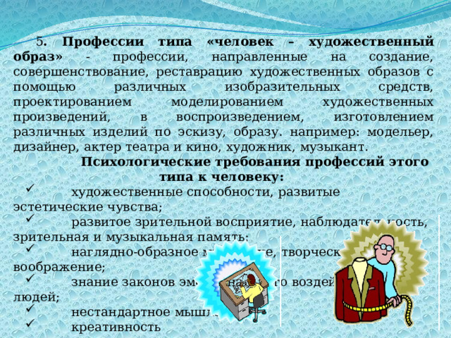 5 . Профессии типа «человек – художественный образ» - профессии, направленные на создание, совершенствование, реставрацию художественных образов с помощью различных изобразительных средств, проектированием моделированием художественных произведений, в воспроизведением, изготовлением различных изделий по эскизу, образу. например: модельер, дизайнер, актер театра и кино, художник, музыкант.            Психологические требования профессий этого типа к человеку:          художественные способности, развитые эстетические чувства;          развитое зрительной восприятие, наблюдательность, зрительная и музыкальная память;          наглядно-образное мышление, творческое воображение;          знание законов эмоционального воздействия на людей;          нестандартное мышление;          креативность 