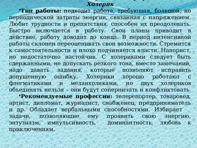 Взаимосвязь темперамента и профессией Холерик Тип работы: подходит работа, требующая, большой, но периодической затраты энергии, связанная с напряжением. Любит трудности и препятствия, способен их преодолевать. Быстро включается в работу. Свои планы приводит в действие, работу доводит до конца. В период интенсивной работы склонен переоценивать свои возможности. Стремится к самостоятельности и плохо подчиняется власти. Напорист, но недостаточно настойчив. С холериками следует быть сдержанными, не допускать резкого тона, вместо замечаний, надо давать задания, которые позволяют исправить допущенную ошибку. Холерики хорошо работают с флегматиками и меланхоликами, но двух холериков объединять нельзя – они будут соперничать и конфликтовать. Рекомендуемые профессии: телерепортер, товаровед, артист, дипломат, журналист, снабженец, предприниматель и др. Обладает вербальными способностями. Избирает  задачи, позволяющие ему проявить свою энергию, энтузиазм, импульсивность,  доминантность, любовь к приключениям. 