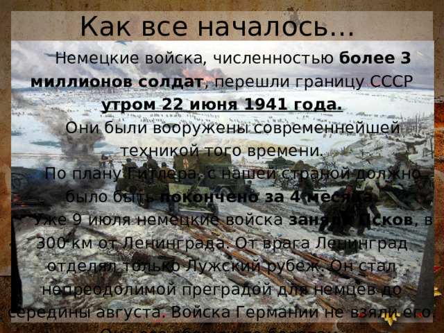 Как все началось… Немецкие войска, численностью  более 3 миллионов солдат , перешли границу СССР утром 22 июня 1941 года. Они были вооружены современнейшей техникой того времени. По плану Гитлера, с нашей страной должно было быть покончено за 4 месяца . Уже 9 июля немецкие войска заняли Псков , в 300 км от Ленинграда. От врага Ленинград отделял только Лужский рубеж. Он стал непреодолимой преградой для немцев до середины августа. Войска Германии не взяли его. Они его обошли по болотам. 