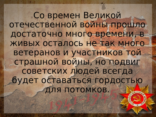 Со времен Великой отечественной войны прошло достаточно много времени, в живых осталось не так много ветеранов и участников той страшной войны, но подвиг советских людей всегда будет оставаться гордостью для потомков.   