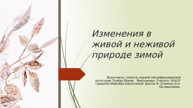 Изменения в живой и неживой природе зимой В Выполнила: учитель первой квалификационной категории Торбяк Ирина Викторовна. Учитель МАОУ Средней общеобразовательной школы № 21имени Д.А. Наливалкина. 
