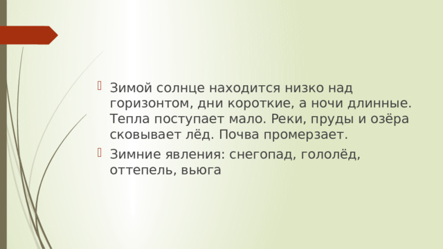 Зимой солнце находится низко над горизонтом, дни короткие, а ночи длинные. Тепла поступает мало. Реки, пруды и озёра сковывает лёд. Почва промерзает. Зимние явления: снегопад, гололёд, оттепель, вьюга 