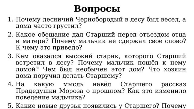 Вопросы Почему лесничий Чернобородый в лесу был весел, а дома часто грустил? Какое обещание дал Старший перед отъездом отца и матери? Почему мальчик не сдержал свое слово? К чему это привело? Кем оказался высокий старик, которого Старший встретил в лесу? Почему мальчик пошёл к нему домой? Чем был необычен этот дом? Что хозяин дома поручил делать Старшему? На какую мысль навёл Старшего рассказ Прадедушки Мороза о прошлом? Как это изменило поведение мальчика? Какие новые друзья появились у Старшего? Почему они стали помогать в спасении младшего брата? Что они сделали для этого? Благодаря чему Младший стал прежним? 