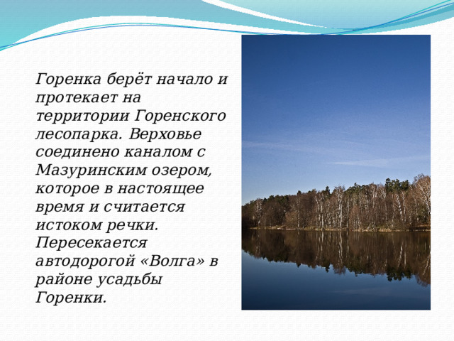 Горенка берёт начало и протекает на территории Горенского лесопарка. Верховье соединено каналом с Мазуринским озером, которое в настоящее время и считается истоком речки. Пересекается автодорогой «Волга» в районе усадьбы Горенки.  