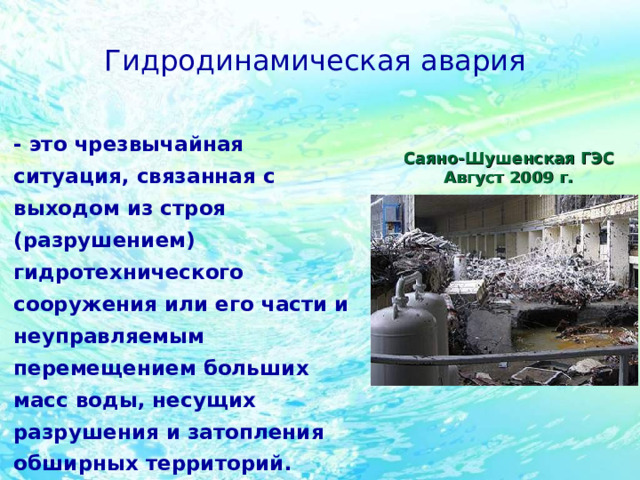 Гидродинамическая авария  - это чрезвычайная ситуация, связанная с выходом из строя (разрушением) гидротехнического сооружения или его части и неуправляемым перемещением больших масс воды, несущих разрушения и затопления обширных территорий. Саяно-Шушенская ГЭС Август 2009 г. 