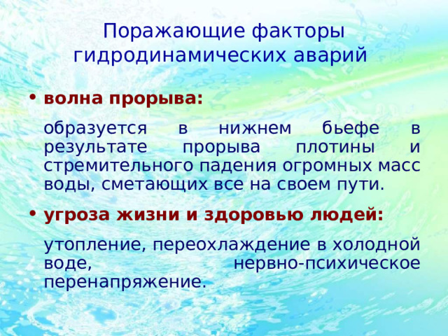 Поражающие факторы гидродинамических аварий волна прорыва:  образуется в нижнем бьефе в результате прорыва плотины и стремительного падения огромных масс воды, сметающих все на своем пути.  угроза жизни и здоровью людей:  утопление, переохлаждение в холодной воде, нервно-психическое перенапряжение.  