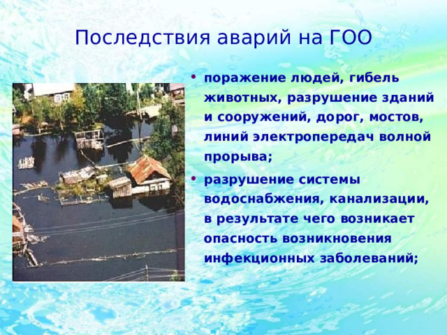 Последствия аварий на ГОО поражение людей, гибель животных, разрушение зданий и сооружений, дорог, мостов, линий электропередач волной прорыва; разрушение системы водоснабжения, канализации, в результате чего возникает опасность возникновения инфекционных заболеваний;   