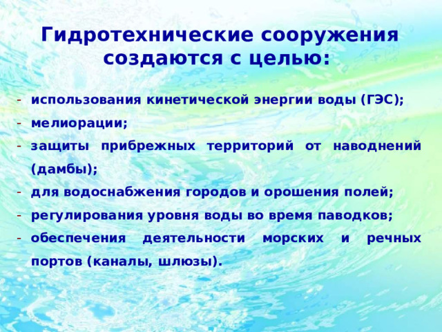 Гидротехнические сооружения создаются с целью:  использования кинетической энергии воды (ГЭС); мелиорации; защиты прибрежных территорий от наводнений (дамбы); для водоснабжения городов и орошения полей; регулирования уровня воды во время паводков; обеспечения деятельности морских и речных портов (каналы, шлюзы). 