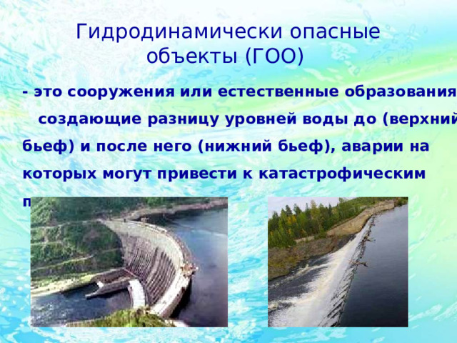 Гидродинамически опасные объекты (ГОО)  -  это сооружения или естественные образования, создающие разницу уровней воды до (верхний бьеф) и после него (нижний бьеф), аварии на которых могут привести к катастрофическим последствиям. 